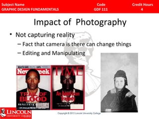 Subject Name Code Credit Hours 
GRAPHIC DESIGN FUNDAMENTALS GDF 111 4 
Impact of Photography 
• Not capturing reality 
– Fact that camera is there can change things 
– Editing and Manipulating 
 