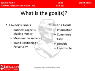 Subject Name Code Credit Hours 
GRAPHIC DESIGN FUNDAMENTALS GDF 111 4 
What is the goal(s)? 
• Owner’s Goals 
– Business aspect = 
Making money 
– Measure the audience 
– Brand Positioning = 
Personality 
• User’s Goals 
– Information 
– Commerce 
– Easy 
– Useable 
– Identifiable 
 