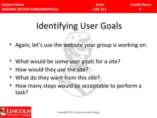 Subject Name Code Credit Hours 
GRAPHIC DESIGN FUNDAMENTALS GDF 111 4 
Identifying User Goals 
• Again, let’s use the website your group is working on. 
• What would be some user goals for a site? 
• How would they use the site? 
• What do they want from this site? 
• How many steps would be acceptable to perform a 
task? 
 