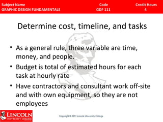 Subject Name Code Credit Hours 
GRAPHIC DESIGN FUNDAMENTALS GDF 111 4 
Determine cost, timeline, and tasks 
• As a general rule, three variable are time, 
money, and people. 
• Budget is total of estimated hours for each 
task at hourly rate 
• Have contractors and consultant work off-site 
and with own equipment, so they are not 
employees 
 