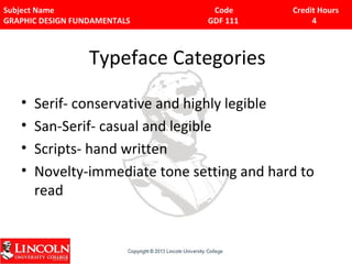 Subject Name Code Credit Hours 
GRAPHIC DESIGN FUNDAMENTALS GDF 111 4 
Typeface Categories 
• Serif- conservative and highly legible 
• San-Serif- casual and legible 
• Scripts- hand written 
• Novelty-immediate tone setting and hard to 
read 
 