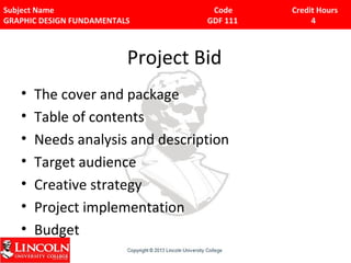 Subject Name Code Credit Hours 
GRAPHIC DESIGN FUNDAMENTALS GDF 111 4 
Project Bid 
• The cover and package 
• Table of contents 
• Needs analysis and description 
• Target audience 
• Creative strategy 
• Project implementation 
• Budget 
 