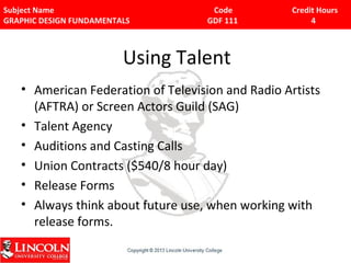 Subject Name Code Credit Hours 
GRAPHIC DESIGN FUNDAMENTALS GDF 111 4 
Using Talent 
• American Federation of Television and Radio Artists 
(AFTRA) or Screen Actors Guild (SAG) 
• Talent Agency 
• Auditions and Casting Calls 
• Union Contracts ($540/8 hour day) 
• Release Forms 
• Always think about future use, when working with 
release forms. 

