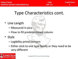 Subject Name Code Credit Hours 
GRAPHIC DESIGN FUNDAMENTALS GDF 111 4 
Type Characteristics cont. 
• Line Length 
– Measured in pica 
– Flow to fill predetermined column 
• Style 
– Legibility prime concern 
– Either stick to one type family or they need to be 
very different 
 