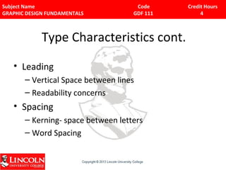 Subject Name Code Credit Hours 
GRAPHIC DESIGN FUNDAMENTALS GDF 111 4 
Type Characteristics cont. 
• Leading 
– Vertical Space between lines 
– Readability concerns 
• Spacing 
– Kerning- space between letters 
– Word Spacing 
 