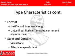 Subject Name Code Credit Hours 
GRAPHIC DESIGN FUNDAMENTALS GDF 111 4 
Type Characteristics cont. 
• Format 
– Justified-all lines same length 
– Unjustified- flush left or right, center and 
asymmetrical 
• Style and Content 
– Visual tone 
– Affects image of client 
 