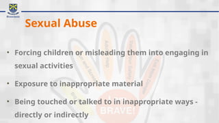 Sexual Abuse
• Forcing children or misleading them into engaging in
sexual activities
• Exposure to inappropriate material
• Being touched or talked to in inappropriate ways -
directly or indirectly
 