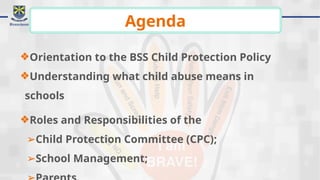 ❖Orientation to the BSS Child Protection Policy
❖Understanding what child abuse means in
schools
❖Roles and Responsibilities of the
➢Child Protection Committee (CPC);
➢School Management;
Agenda
 
