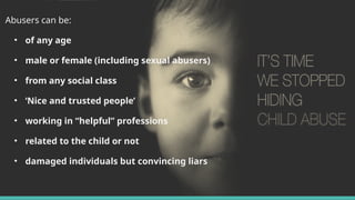 Abusers can be:
• of any age
• male or female (including sexual abusers)
• from any social class
• ‘Nice and trusted people’
• working in “helpful” professions
• related to the child or not
• damaged individuals but convincing liars
 