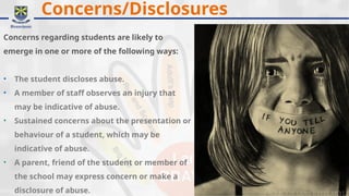 Concerns/Disclosures
Concerns regarding students are likely to
emerge in one or more of the following ways:
• The student discloses abuse.
• A member of staff observes an injury that
may be indicative of abuse.
• Sustained concerns about the presentation or
behaviour of a student, which may be
indicative of abuse.
• A parent, friend of the student or member of
the school may express concern or make a
disclosure of abuse.
 