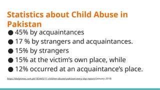 Statistics about Child Abuse in
Pakistan
● 45% by acquaintances
● 17 % by strangers and acquaintances.
● 15% by strangers
● 15% at the victim’s own place, while
● 12% occurred at an acquaintance’s place.
https://dailytimes.com.pk/183445/11-children-abused-pakistan-every-day-report/(January 2018)
 