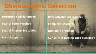 Obvious signs: Detection
Disturbed body language
Fear of being touched
Loss of interest in studies
Loss of appetite
Over attachment to peers
Complete isolation
Discipline problems
Curiosity regarding one’s own body
 