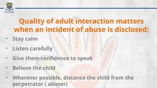 Quality of adult interaction matters
when an incident of abuse is disclosed:
• Stay calm
• Listen carefully
• Give them confidence to speak
• Believe the child
• Wherever possible, distance the child from the
perpetrator ( abuser)
 