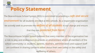 Policy Statement
The Beaconhouse School System (BSS) is committed to providing a safe and secure
environment for all students enrolled at BSS schools. As a responsible organisation
we actively seek to promote the welfare of all students in our charge and ensure
that they are protected from harm.
The Beaconhouse School System believes that every member of the organisation has
a role to play and endeavours to provide an environment where all members of the
school community i.e. students, parents, teachers, administrators and support staff
are confident in sharing concerns either about their own safety or the safety and
wellbeing of others.
 