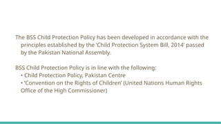 The BSS Child Protection Policy has been developed in accordance with the
principles established by the ‘Child Protection System Bill, 2014’ passed
by the Pakistan National Assembly.
BSS Child Protection Policy is in line with the following:
• Child Protection Policy, Pakistan Centre
• ‘Convention on the Rights of Children’ (United Nations Human Rights
Office of the High Commissioner)
 
