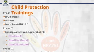 Child Protection
Trainings
Phase I
❖CPC members
❖Teachers
❖Custodian staff (Urdu)
Phase II
❖Age appropriate trainings for students
➢ EY to Class II
➢ Class III to Class VII
➢ Class VIII to O Level
Phase III
 