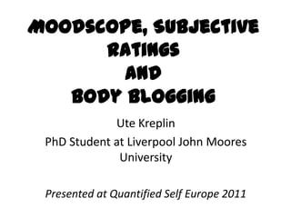 Moodscope, Subjective
      Ratings
        and
   Body Blogging
             Ute Kreplin
 PhD Student at Liverpool John Moores
              University

 Presented at Quantified Self Europe 2011
 