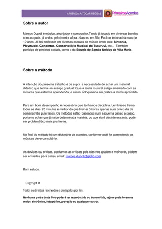 APRENDA A TOCAR REGGAE
Sobre o autor
Marcos Duprá é músico, arranjador e compositor.Tendo já tocado em diversas bandas
com as quais já andou pelo interior afora. Nasceu em São Paulo e leciona há mais de
10 anos. Já foi professor em diversas escolas de música entre elas: Sintonia,
Playmusic, Concertus, Conservatório Musical do Tucuruvi, etc... Também
participa de projetos sociais, como o da Escola de Samba Unidos da Vila Maria.
Sobre o método
A intenção do presente trabalho é de suprir a necessidade de achar um material
didático que tenha um avanço gradual. Que a teoria musical esteja amarrada com as
músicas que estamos aprendendo, e assim coloquemos em prática a teoria aprendida.
Para um bom desempenho é necessário que tenhamos disciplina. Lembre-se treinar
todos os dias 20 minutos é melhor do que treinar 3 horas apenas num único dia da
semana.Não pule fases. Os métodos estão baseados num esquema passo a passo,
portanto achar que já sabe determinada matéria, ou que ela é desinteressante, pode
ser problemático mais pra frente.
No final do método há um dicionário de acordes, conforme você for aprendendo as
músicas deve consultá-lo.
As dúvidas ou críticas, aceitamos as críticas pois elas nos ajudam a melhorar, podem
ser enviadas para o meu email: marcos.duprá@globo.com
Bom estudo.
Todos os direitos reservados e protegidos por lei.
Nenhuma parte deste livro poderá ser reproduzida ou transmitida, sejam quais forem os
meios: eletrônico, fotográfico, gravação ou quaisquer outros.
 