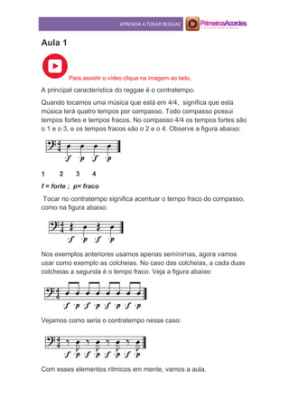 APRENDA A TOCAR REGGAE
Aula 1
Para assistir o vídeo clique na imagem ao lado.
A principal característica do reggae é o contratempo.
Quando tocamos uma música que está em 4/4, significa que esta
música terá quatro tempos por compasso. Todo compasso possui
tempos fortes e tempos fracos. No compasso 4/4 os tempos fortes são
o 1 e o 3, e os tempos fracos são o 2 e o 4. Observe a figura abaixo:
1 2 3 4
f = forte ; p= fraco
Tocar no contratempo significa acentuar o tempo fraco do compasso,
como na figura abaixo:
Nos exemplos anteriores usamos apenas semínimas, agora vamos
usar como exemplo as colcheias. No caso das colcheias, a cada duas
colcheias a segunda é o tempo fraco. Veja a figura abaixo:
Vejamos como seria o contratempo nesse caso:
Com esses elementos rítmicos em mente, vamos a aula.
 