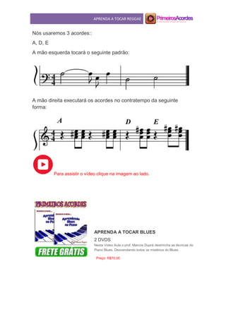 APRENDA A TOCAR REGGAE
Nós usaremos 3 acordes::
A, D, E
A mão esquerda tocará o seguinte padrão:
A mão direita executará os acordes no contratempo da seguinte
forma:
Para assistir o vídeo clique na imagem ao lado.
APRENDA A TOCAR BLUES
2 DVDS
Nesta Video Aula o prof. Marcos Duprá destrincha as técnicas do
Piano Blues. Desvendando todos os mistérios do Blues.
Preço: R$70,00
 
