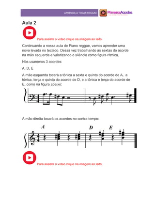 APRENDA A TOCAR REGGAE
Aula 2
Para assistir o vídeo clique na imagem ao lado.
Continuando a nossa aula de Piano reggae, vamos aprender uma
nova levada no teclado. Dessa vez trabalhando as sextas do acorde
na mão esquerda e valorizando o silêncio como figura rítmica.
Nós usaremos 3 acordes:
A, D, E
A mão esquerda tocará a tônica a sexta e quinta do acorde de A, a
tônica, terça e quinta do acorde de D, e a tônica e terça do acorde de
E, como na figura abaixo:
A mão direita tocará os acordes no contra tempo:
Para assistir o vídeo clique na imagem ao lado.
 