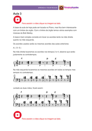 APRENDA A TOCAR REGGAE
Aula 3
Para assistir o vídeo clique na imagem ao lado.
A base da aula de hoje pode ser tocada no Piano, mas fica bem interessante
com um timbre de orgão. Com o timbre de órgão temos vários exemplos com
músicas do Bob Marley.
A base é bem simples consiste em tocar os acordes tanto na mão direita
quanto na mão esquerda.
Os acordes usados serão os mesmos acordes das aulas anteriores:
A | D E |
Na mão direita tocaremos os acordes nos tempos 2 e 4, observe que serão
justamente os contratempos.
Na mão esquerda tocaremos os mesmos acordes em todos os tempos mas
sempre no contratempo.
Juntado as duas mãos, ficará assim:
Para assistir o vídeo clique na imagem ao lado.
 