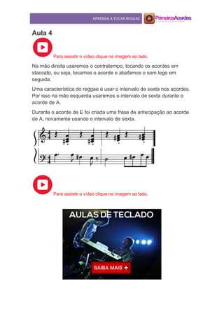 APRENDA A TOCAR REGGAE
Aula 4
Para assistir o vídeo clique na imagem ao lado.
Na mão direita usaremos o contratempo, tocando os acordes em
staccato, ou seja, tocamos o acorde e abafamos o som logo em
seguida.
Uma característica do reggae é usar o intervalo de sexta nos acordes.
Por isso na mão esquerda usaremos o intervalo de sexta durante o
acorde de A.
Durante o acorde de E foi criada uma frase de antecipação ao acorde
de A, novamente usando o intervalo de sexta.
Para assistir o vídeo clique na imagem ao lado.
 