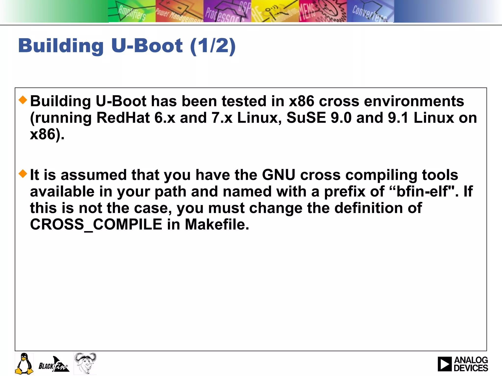 Building U-Boot (1/2) Building U-Boot has been tested in x86 cross environments (running RedHat 6.x and 7.x Linux, SuSE 9.0 and 9.1 Linux on x86).  It is assumed that you have the GNU cross compiling tools available in your path and named with a prefix of “bfin-elf&quot;. If this is not the case, you must change the definition of CROSS_COMPILE in Makefile.  
