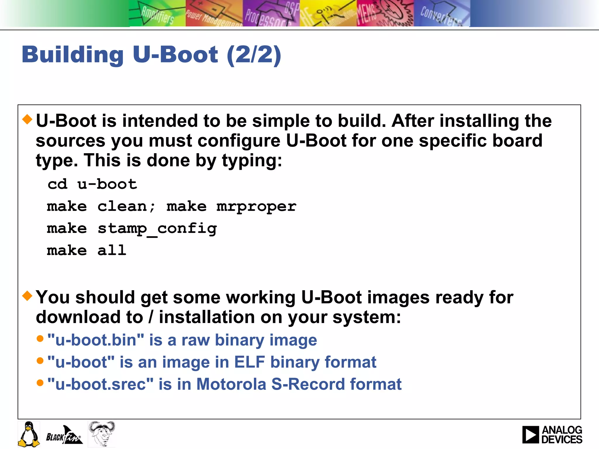 Building U-Boot (2/2) U-Boot is intended to be simple to build. After installing the sources you must configure U-Boot for one specific board type. This is done by typing:  cd u-boot  make clean; make mrproper make stamp_config make all You should get some working U-Boot images ready for download to / installation on your system:  &quot;u-boot.bin&quot; is a raw binary image &quot;u-boot&quot; is an image in ELF binary format &quot;u-boot.srec&quot; is in Motorola S-Record format  