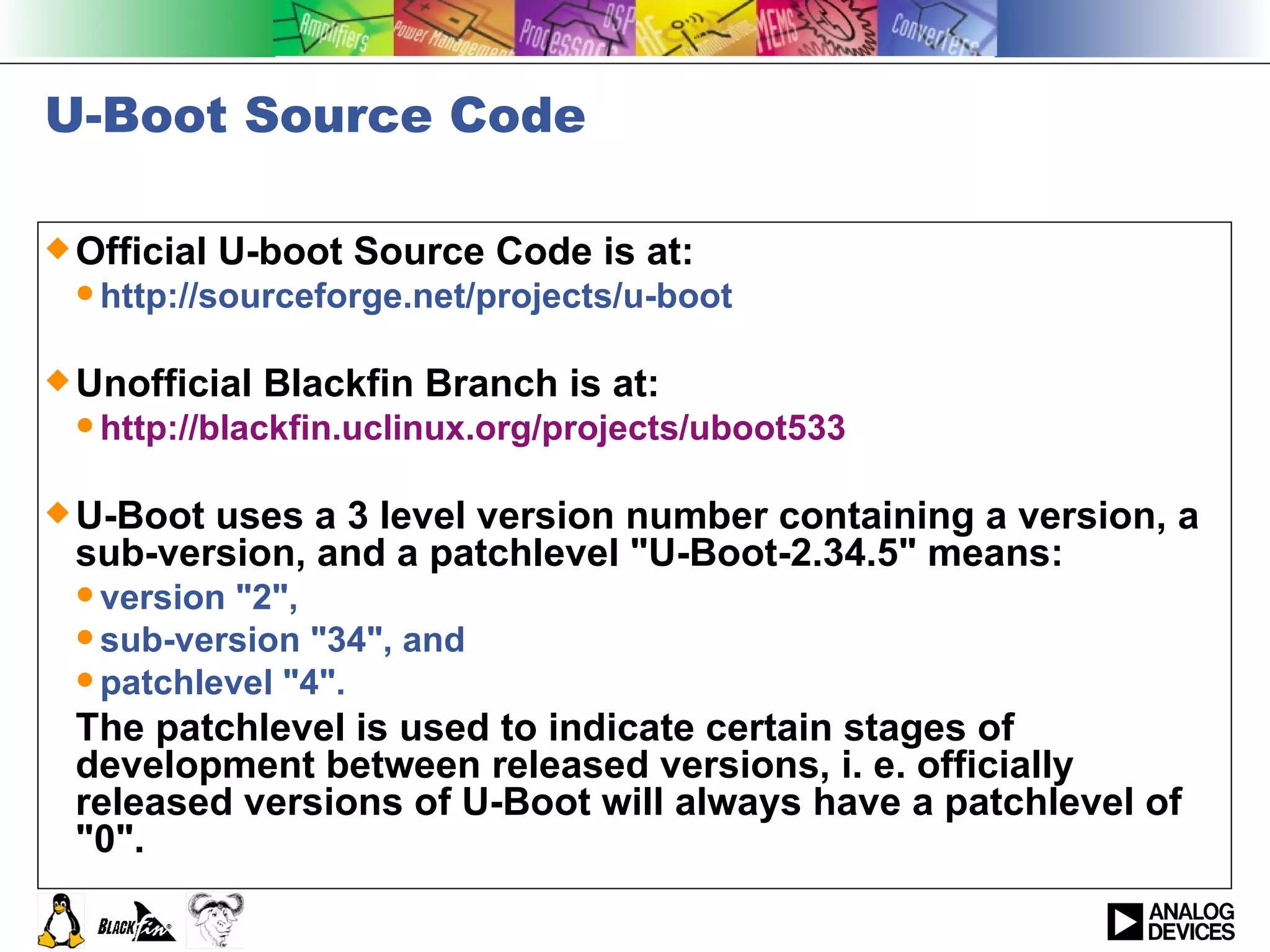 U-Boot Source Code Official U-boot Source Code is at: http://sourceforge.net/projects/u-boot  Unofficial Blackfin Branch is at: http://blackfin.uclinux.org/projects/uboot533 U-Boot uses a 3 level version number containing a version, a sub-version, and a patchlevel &quot;U-Boot-2.34.5&quot; means: version &quot;2&quot;,  sub-version &quot;34&quot;, and  patchlevel &quot;4&quot;.  The patchlevel is used to indicate certain stages of development between released versions, i. e. officially released versions of U-Boot will always have a patchlevel of &quot;0&quot;.  