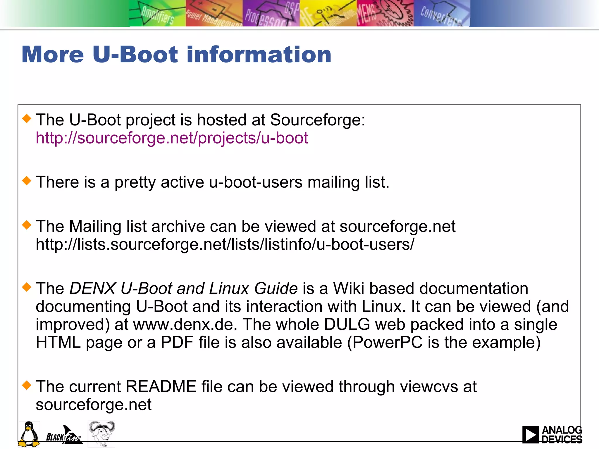 More U-Boot information The U-Boot project is hosted at Sourceforge:  http://sourceforge.net/projects/u-boot There is a pretty active u-boot-users mailing list. The Mailing list archive can be viewed at sourceforge.net http://lists.sourceforge.net/lists/listinfo/u-boot-users/   The  DENX U-Boot and Linux Guide  is a Wiki based documentation documenting U-Boot and its interaction with Linux. It can be viewed (and improved) at www.denx.de. The whole DULG web packed into a single HTML page or a PDF file is also available (PowerPC is the example) The current README file can be viewed through viewcvs at sourceforge.net  