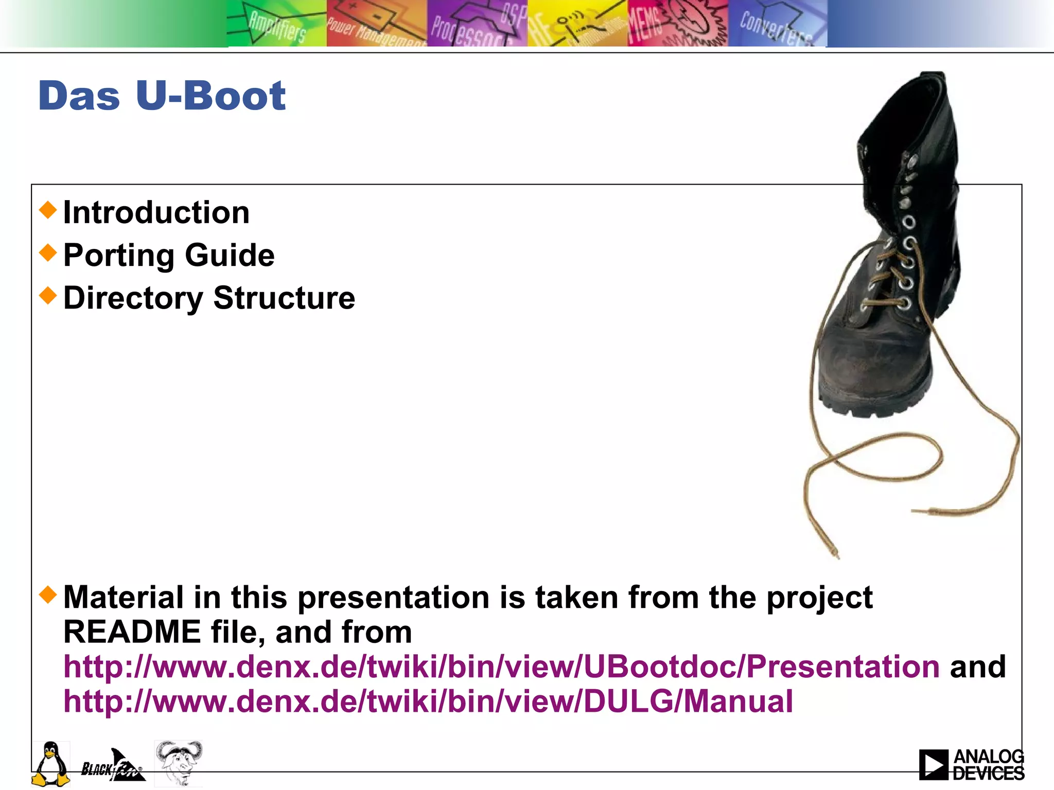 Das U-Boot Introduction Porting Guide Directory Structure Material in this presentation is taken from the project README file, and from  http://www.denx.de/twiki/bin/view/UBootdoc/Presentation  and  http:// www.denx.de/twiki/bin/view/DULG/Manual 