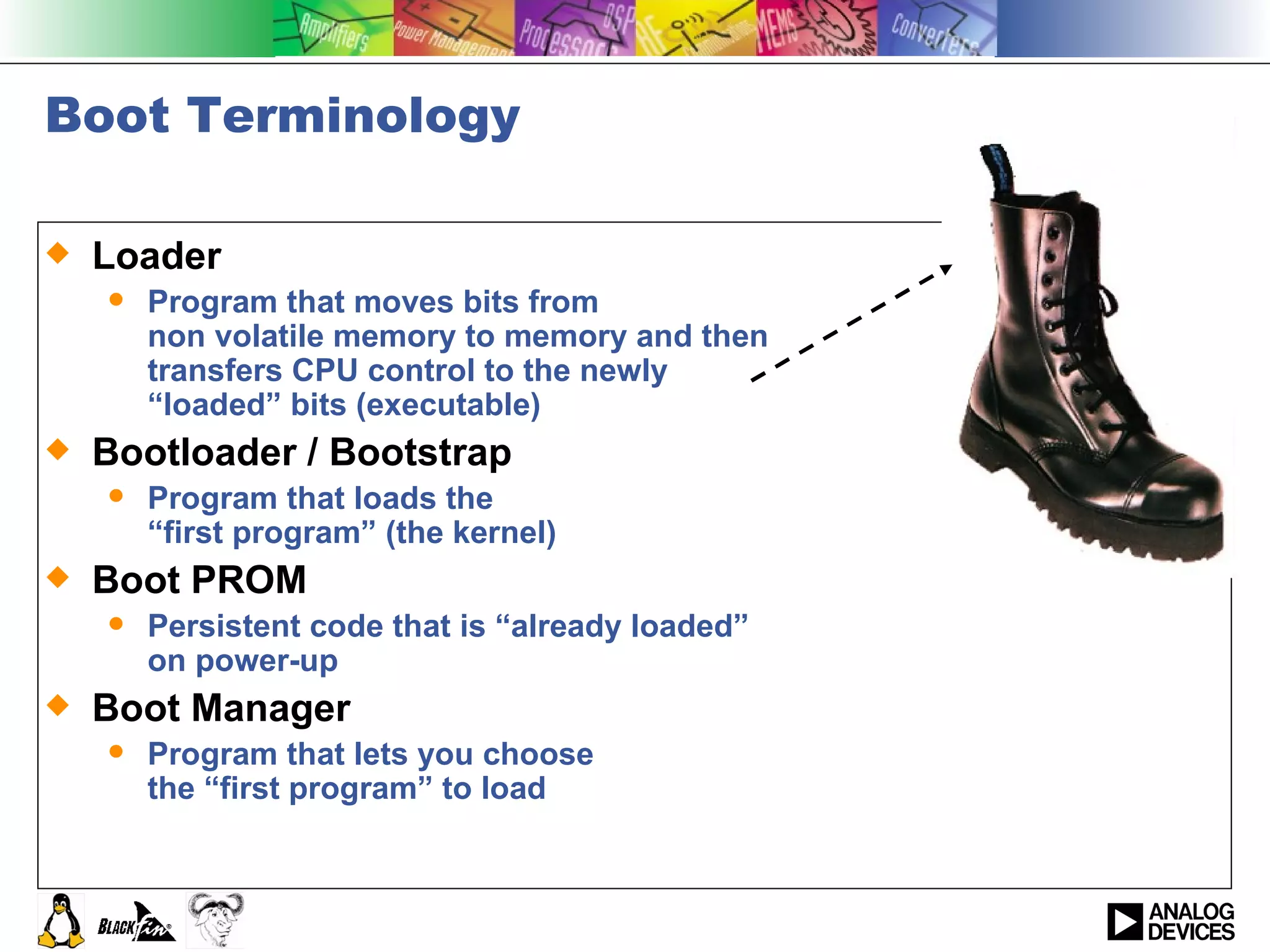 Boot Terminology Loader Program that moves bits from non volatile memory to memory and then  transfers CPU control to the newly  “loaded” bits (executable) Bootloader / Bootstrap Program that loads the  “first program” (the kernel) Boot PROM Persistent code that is “already loaded” on power-up Boot Manager Program that lets you choose the “first program” to load 