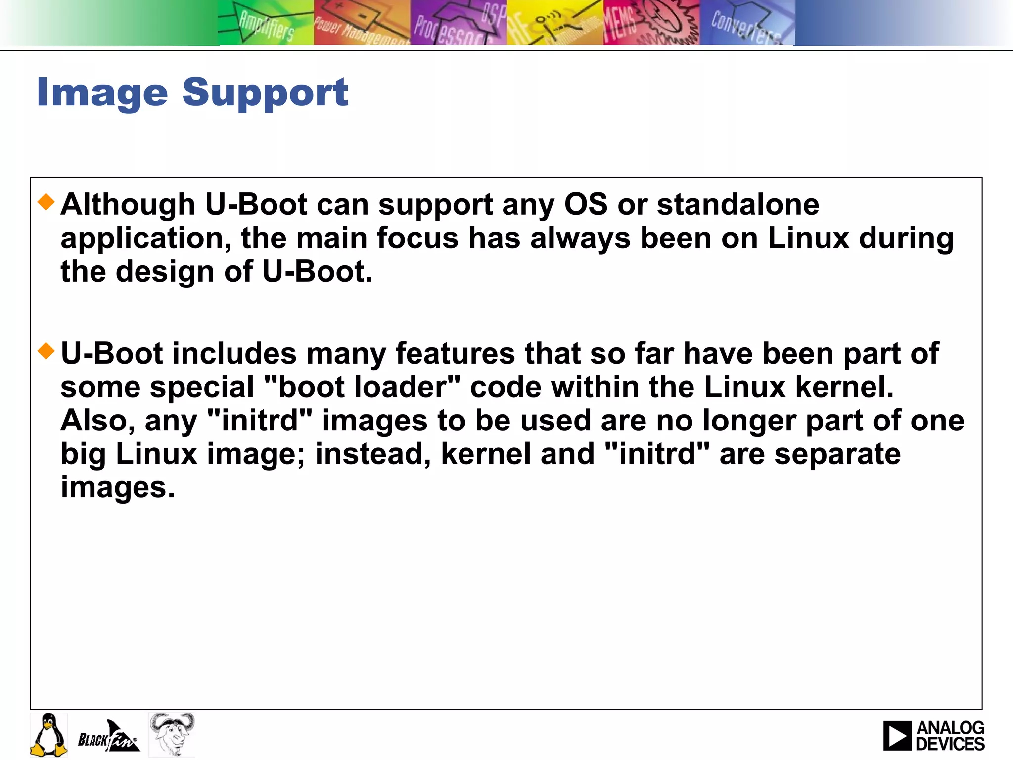 Image Support Although U-Boot can support any OS or standalone application, the main focus has always been on Linux during the design of U-Boot.  U-Boot includes many features that so far have been part of some special &quot;boot loader&quot; code within the Linux kernel. Also, any &quot;initrd&quot; images to be used are no longer part of one big Linux image; instead, kernel and &quot;initrd&quot; are separate images.  
