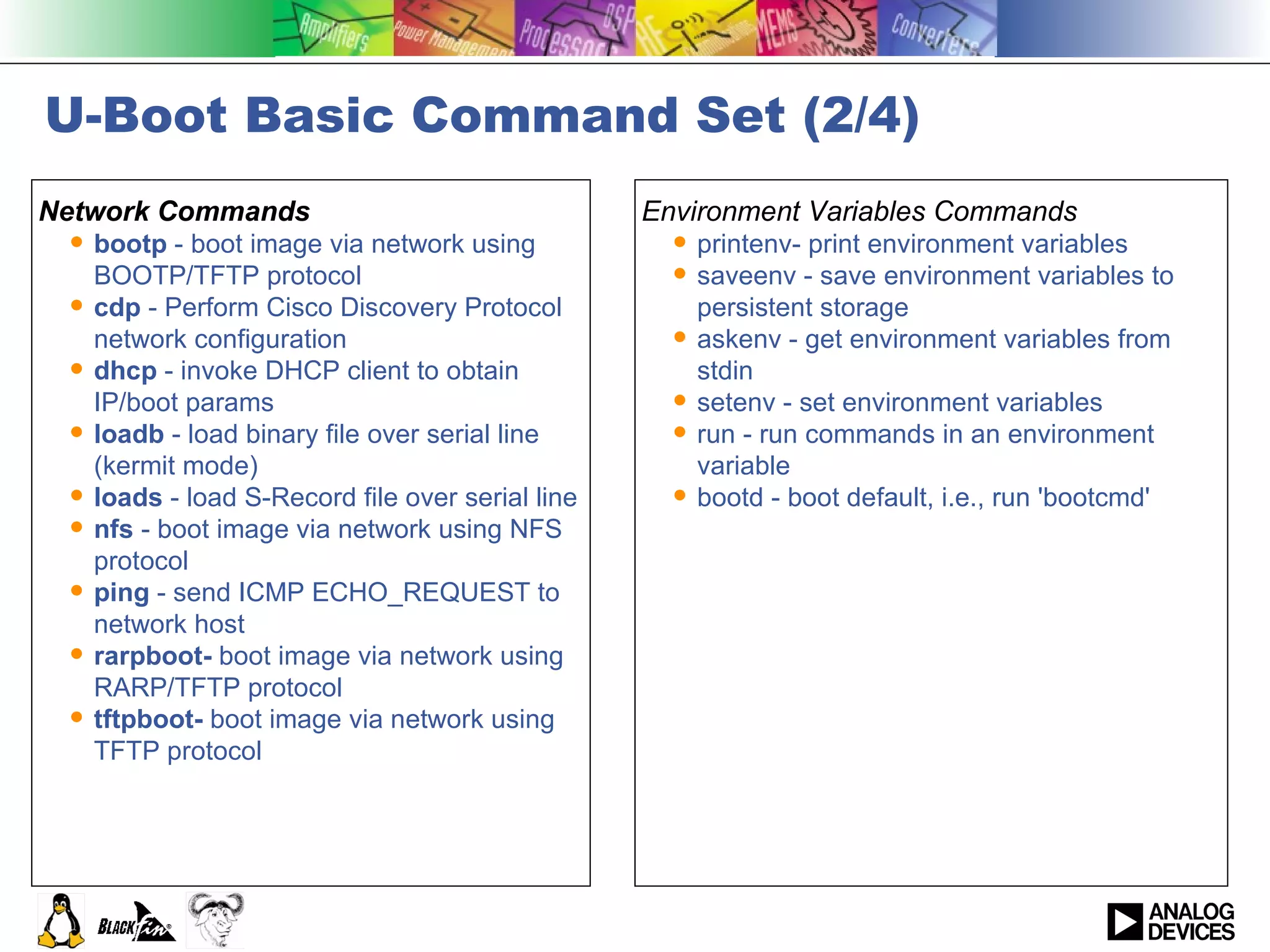 U-Boot Basic Command Set (2/4) Network Commands bootp  - boot image via network using BOOTP/TFTP protocol cdp  - Perform Cisco Discovery Protocol network configuration dhcp  - invoke DHCP client to obtain IP/boot params loadb  - load binary file over serial line (kermit mode) loads  - load S-Record file over serial line nfs  - boot image via network using NFS protocol ping  - send ICMP ECHO_REQUEST to network host rarpboot-  boot image via network using RARP/TFTP protocol tftpboot-  boot image via network using TFTP protocol Environment Variables Commands printenv- print environment variables saveenv - save environment variables to persistent storage askenv - get environment variables from stdin setenv - set environment variables run - run commands in an environment variable bootd - boot default, i.e., run 'bootcmd' 