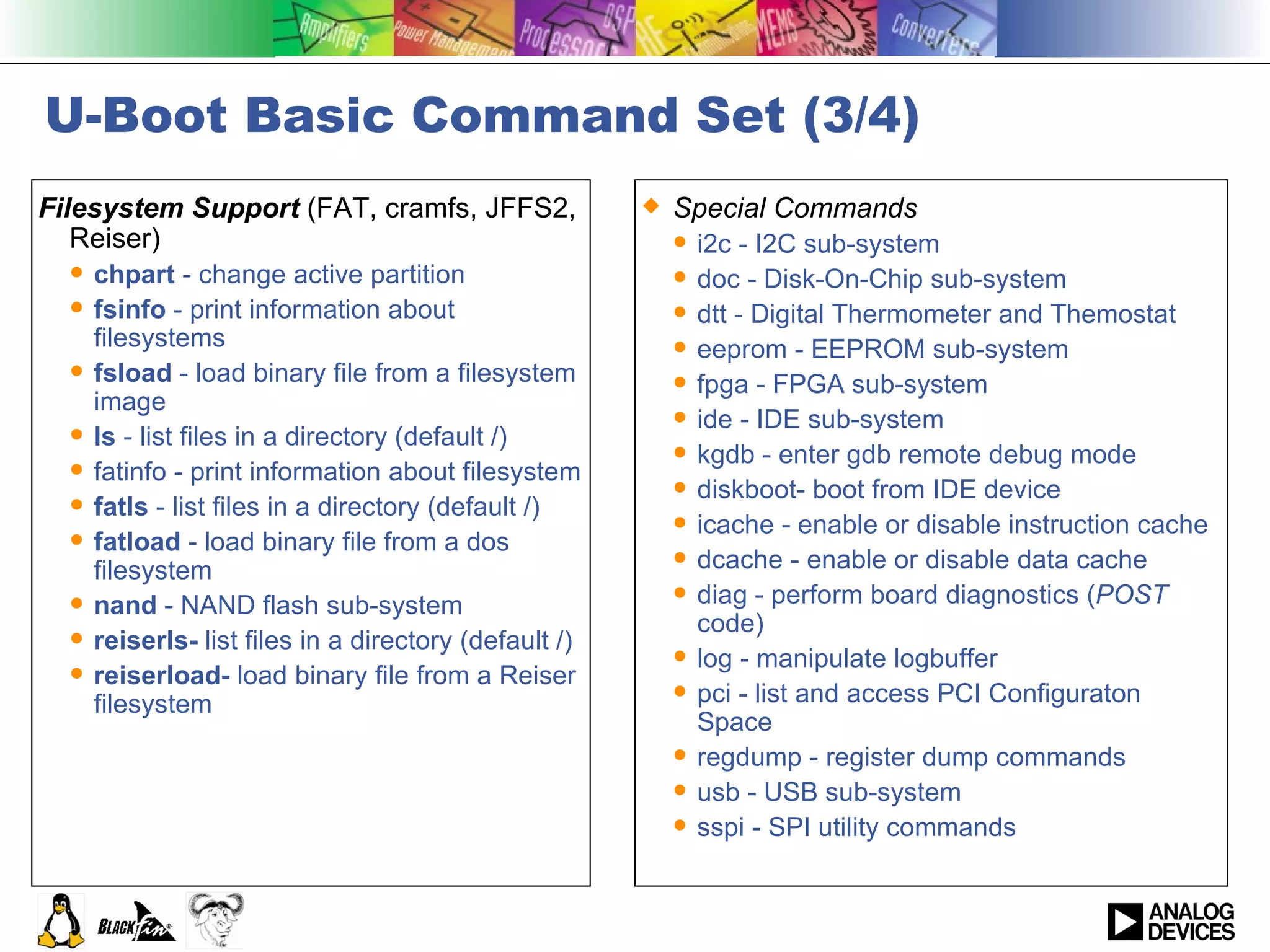 U-Boot Basic Command Set (3/4) Filesystem Support  (FAT, cramfs, JFFS2, Reiser) chpart  - change active partition fsinfo  - print information about filesystems fsload  - load binary file from a filesystem image ls  - list files in a directory (default /) fatinfo - print information about filesystem fatls  - list files in a directory (default /) fatload  - load binary file from a dos filesystem nand  - NAND flash sub-system reiserls-  list files in a directory (default /) reiserload-  load binary file from a Reiser filesystem Special Commands i2c - I2C sub-system doc - Disk-On-Chip sub-system dtt - Digital Thermometer and Themostat eeprom - EEPROM sub-system fpga - FPGA sub-system ide - IDE sub-system kgdb - enter gdb remote debug mode diskboot- boot from IDE device icache - enable or disable instruction cache dcache - enable or disable data cache diag - perform board diagnostics ( POST  code) log - manipulate logbuffer pci - list and access PCI Configuraton Space regdump - register dump commands usb - USB sub-system sspi - SPI utility commands 