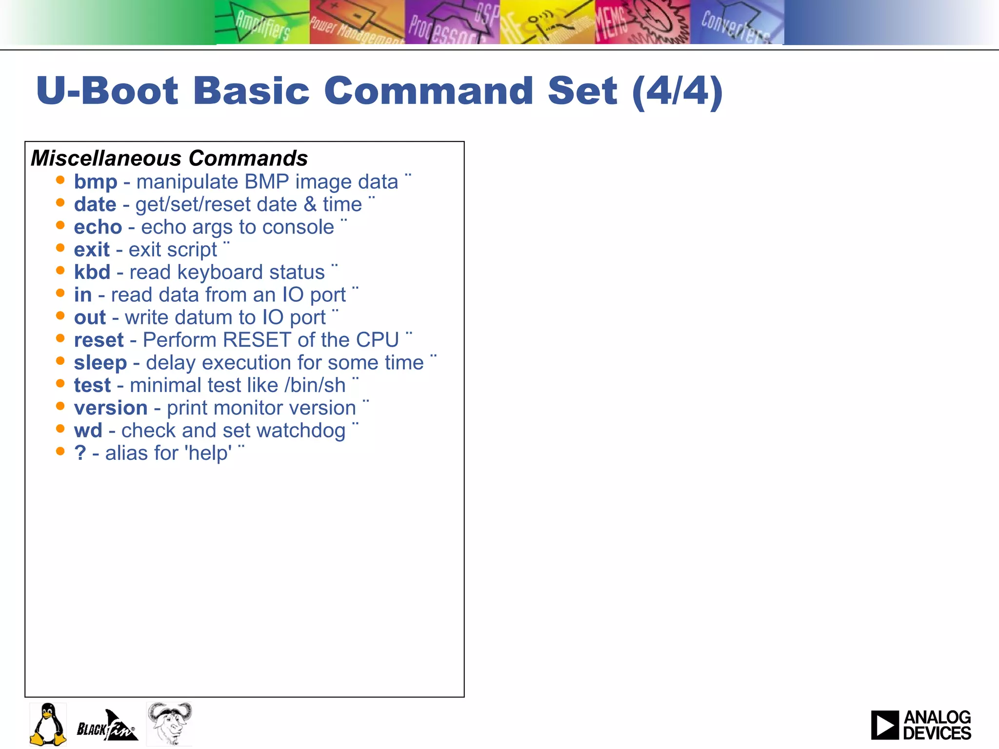 U-Boot Basic Command Set (4/4) Miscellaneous Commands bmp  - manipulate BMP image data ¨  date  - get/set/reset date & time ¨  echo  - echo args to console ¨  exit  - exit script ¨  kbd  - read keyboard status ¨  in  - read data from an IO port ¨  out  - write datum to IO port ¨  reset  - Perform RESET of the CPU ¨  sleep  - delay execution for some time ¨  test  - minimal test like /bin/sh ¨  version  - print monitor version ¨  wd  - check and set watchdog ¨  ?  - alias for 'help' ¨   