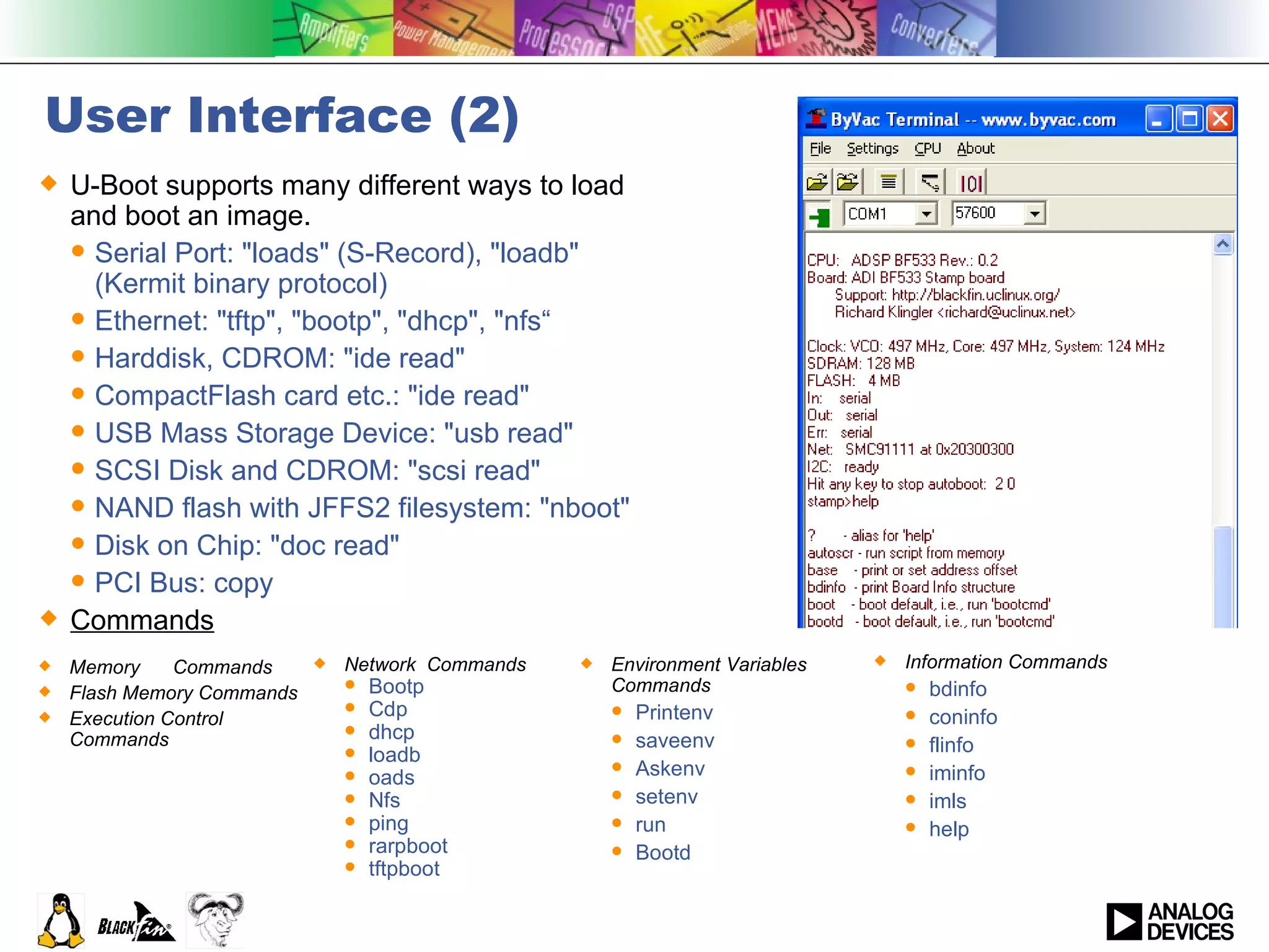 User Interface (2) U-Boot supports many different ways to load and boot an image. Serial Port: &quot;loads&quot; (S-Record), &quot;loadb&quot; (Kermit binary protocol) Ethernet: &quot;tftp&quot;, &quot;bootp&quot;, &quot;dhcp&quot;, &quot;nfs“ Harddisk, CDROM: &quot;ide read&quot; CompactFlash card etc.: &quot;ide read&quot; USB Mass Storage Device: &quot;usb read&quot; SCSI Disk and CDROM: &quot;scsi read&quot; NAND flash with JFFS2 filesystem: &quot;nboot&quot; Disk on Chip: &quot;doc read&quot; PCI Bus: copy Commands Environment Variables Commands Printenv saveenv Askenv setenv  run  Bootd Memory  Commands Flash Memory Commands Execution Control Commands Network  Commands Bootp Cdp dhcp  loadb  oads Nfs ping rarpboot tftpboot Information Commands bdinfo  coninfo  flinfo iminfo  imls help 
