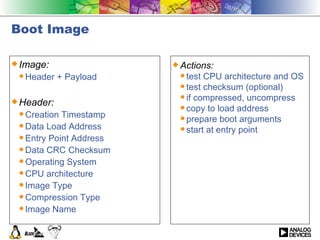 Boot Image Image: Header + Payload Header: Creation Timestamp Data Load Address Entry Point Address  Data CRC Checksum Operating System CPU architecture Image Type Compression Type Image Name Actions: test CPU architecture and OS test checksum (optional) if compressed, uncompress copy to load address prepare boot arguments start at entry point 