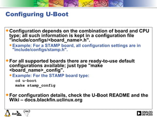 Configuring U-Boot Configuration depends on the combination of board and CPU type; all such information is kept in a configuration file &quot;include/configs/<board_name>.h&quot;.  Example: For a STAMP board, all configuration settings are in &quot;include/configs/stamp.h&quot;.  For all supported boards there are ready-to-use default configurations available; just type &quot;make <board_name>_config&quot;.  Example: For the STAMP board type:  cd u-boot  make stamp_config   For configuration details, check the U-Boot README and the Wiki – docs.blackfin.uclinux.org  