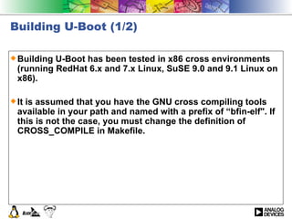 Building U-Boot (1/2) Building U-Boot has been tested in x86 cross environments (running RedHat 6.x and 7.x Linux, SuSE 9.0 and 9.1 Linux on x86).  It is assumed that you have the GNU cross compiling tools available in your path and named with a prefix of “bfin-elf&quot;. If this is not the case, you must change the definition of CROSS_COMPILE in Makefile.  