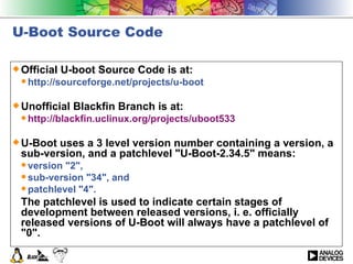 U-Boot Source Code Official U-boot Source Code is at: http://sourceforge.net/projects/u-boot  Unofficial Blackfin Branch is at: http://blackfin.uclinux.org/projects/uboot533 U-Boot uses a 3 level version number containing a version, a sub-version, and a patchlevel &quot;U-Boot-2.34.5&quot; means: version &quot;2&quot;,  sub-version &quot;34&quot;, and  patchlevel &quot;4&quot;.  The patchlevel is used to indicate certain stages of development between released versions, i. e. officially released versions of U-Boot will always have a patchlevel of &quot;0&quot;.  
