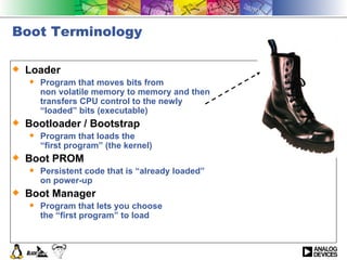 Boot Terminology Loader Program that moves bits from non volatile memory to memory and then  transfers CPU control to the newly  “loaded” bits (executable) Bootloader / Bootstrap Program that loads the  “first program” (the kernel) Boot PROM Persistent code that is “already loaded” on power-up Boot Manager Program that lets you choose the “first program” to load 