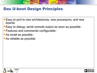 Das U-boot Design Principles Easy to port to new architectures, new processors, and new boards  Easy to debug: serial console output as soon as possible ·  Features and commands configurable ·  As small as possible ·  As reliable as possible 