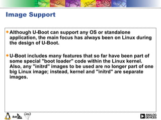 Image Support Although U-Boot can support any OS or standalone application, the main focus has always been on Linux during the design of U-Boot.  U-Boot includes many features that so far have been part of some special &quot;boot loader&quot; code within the Linux kernel. Also, any &quot;initrd&quot; images to be used are no longer part of one big Linux image; instead, kernel and &quot;initrd&quot; are separate images.  