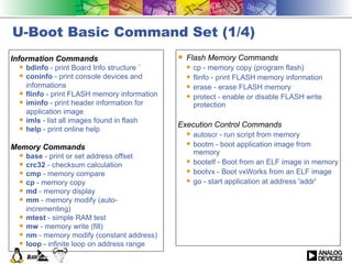 U-Boot Basic Command Set (1/4) Information Commands bdinfo  - print Board Info structure ¨  coninfo  - print console devices and informations flinfo  - print FLASH memory information iminfo  - print header information for application image imls  - list all images found in flash help  - print online help Memory Commands base  - print or set address offset crc32  - checksum calculation cmp  - memory compare cp  - memory copy md  - memory display mm  - memory modify (auto-incrementing) mtest  - simple RAM test mw  - memory write (fill) nm  - memory modify (constant address) loop  - infinite loop on address range Flash Memory Commands cp - memory copy (program flash) flinfo - print FLASH memory information erase - erase FLASH memory protect - enable or disable FLASH write protection Execution Control Commands autoscr - run script from memory  bootm - boot application image from memory bootelf - Boot from an ELF image in memory bootvx - Boot vxWorks from an ELF image go - start application at address 'addr' 
