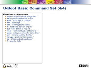 U-Boot Basic Command Set (4/4) Miscellaneous Commands bmp  - manipulate BMP image data ¨  date  - get/set/reset date & time ¨  echo  - echo args to console ¨  exit  - exit script ¨  kbd  - read keyboard status ¨  in  - read data from an IO port ¨  out  - write datum to IO port ¨  reset  - Perform RESET of the CPU ¨  sleep  - delay execution for some time ¨  test  - minimal test like /bin/sh ¨  version  - print monitor version ¨  wd  - check and set watchdog ¨  ?  - alias for 'help' ¨   