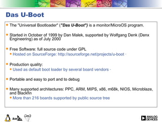 Das U-Boot The &quot;Universal Bootloader&quot; ( &quot;Das U-Boot&quot;)  is a monitor/MicroOS program. Started in October of 1999 by Dan Malek, supported by Wolfgang Denk (Denx Engineering) as of July 2000 Free Software: full source code under GPL   Hosted on SourceForge: http://sourceforge.net/projects/u-boot ·  Production quality:   Used as default boot loader by several board vendors ·  Portable and easy to port and to debug Many supported architectures: PPC, ARM, MIPS, x86, m68k, NIOS, Microblaze, and Blackfin More than 216 boards supported by public source tree  