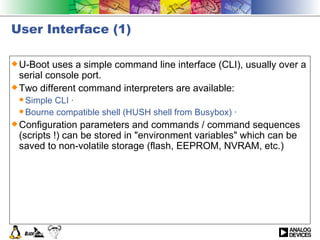 User Interface (1) U-Boot uses a simple command line interface (CLI), usually over a serial console port. Two different command interpreters are available: Simple CLI ·  Bourne compatible shell (HUSH shell from Busybox) ·  Configuration parameters and commands / command sequences (scripts !) can be stored in &quot;environment variables&quot; which can be saved to non-volatile storage (flash, EEPROM, NVRAM, etc.) 