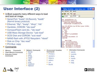 User Interface (2) U-Boot supports many different ways to load and boot an image. Serial Port: &quot;loads&quot; (S-Record), &quot;loadb&quot; (Kermit binary protocol) Ethernet: &quot;tftp&quot;, &quot;bootp&quot;, &quot;dhcp&quot;, &quot;nfs“ Harddisk, CDROM: &quot;ide read&quot; CompactFlash card etc.: &quot;ide read&quot; USB Mass Storage Device: &quot;usb read&quot; SCSI Disk and CDROM: &quot;scsi read&quot; NAND flash with JFFS2 filesystem: &quot;nboot&quot; Disk on Chip: &quot;doc read&quot; PCI Bus: copy Commands Environment Variables Commands Printenv saveenv Askenv setenv  run  Bootd Memory  Commands Flash Memory Commands Execution Control Commands Network  Commands Bootp Cdp dhcp  loadb  oads Nfs ping rarpboot tftpboot Information Commands bdinfo  coninfo  flinfo iminfo  imls help 